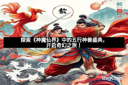 探索《神魔仙界》中的五行神兽盛典，开启奇幻之旅！