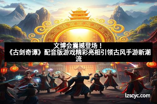 文博会震撼登场！《古剑奇谭》配音版游戏精彩亮相引领古风手游新潮流